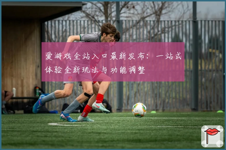 爱游戏全站入口最新发布：一站式体验全新玩法与功能调整