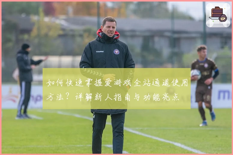 如何快速掌握爱游戏全站通道使用方法？详解新人指南与功能亮点
