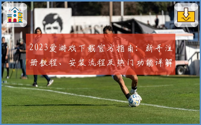 2023爱游戏下载官方指南：新手注册教程、安装流程及热门功能详解