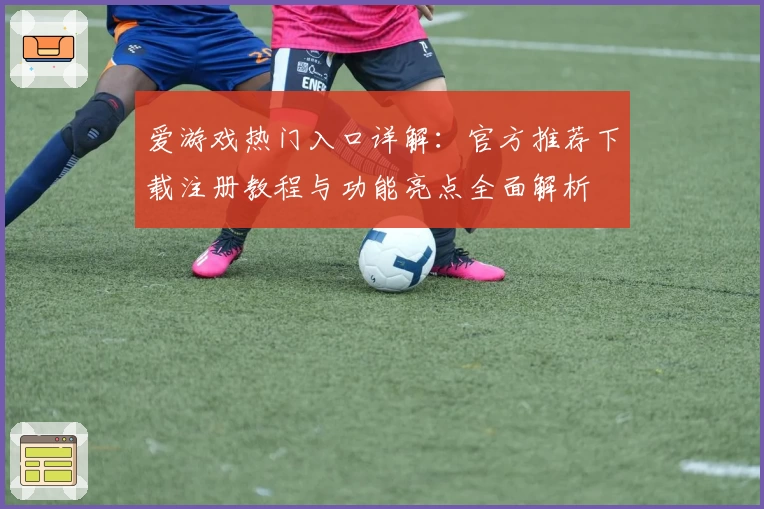 爱游戏热门入口详解：官方推荐下载注册教程与功能亮点全面解析