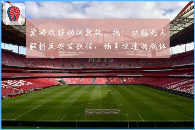 爱游戏移动端新版上线：功能亮点解析及安装教程，畅享极速游戏体验