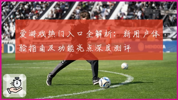 爱游戏热门入口全解析：新用户体验指南及功能亮点深度测评