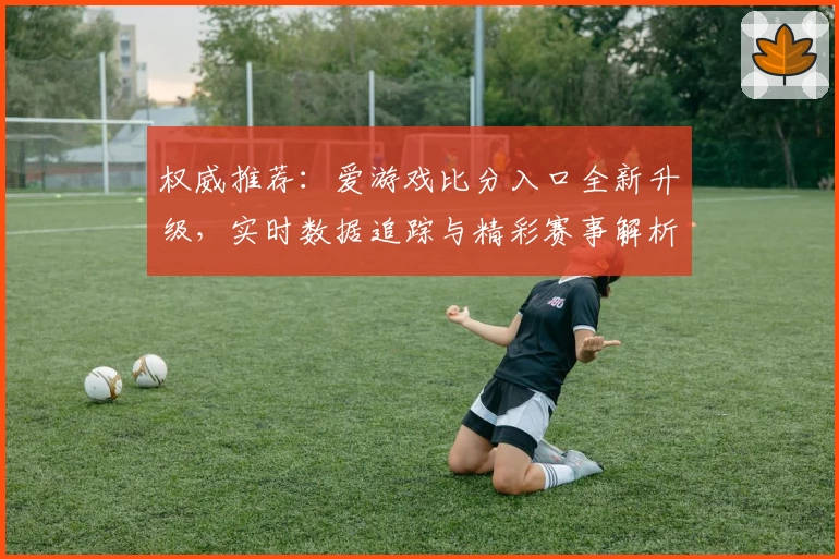 权威推荐：爱游戏比分入口全新升级，实时数据追踪与精彩赛事解析一站解决