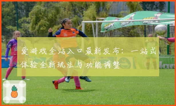 爱游戏全站入口最新发布：一站式体验全新玩法与功能调整