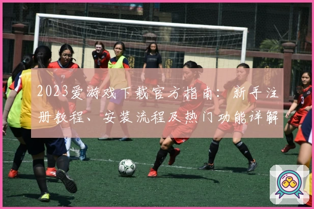 2023爱游戏下载官方指南：新手注册教程、安装流程及热门功能详解