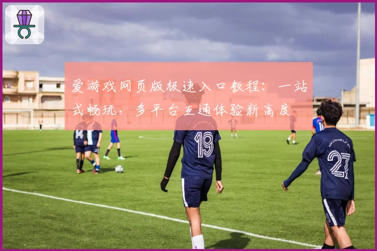爱游戏网页版极速入口教程：一站式畅玩，多平台互通体验新高度