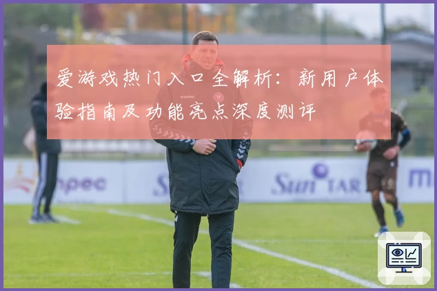 爱游戏热门入口全解析：新用户体验指南及功能亮点深度测评