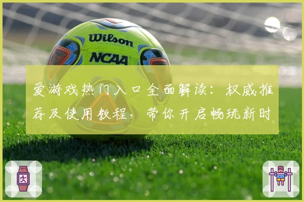 爱游戏热门入口全面解读：权威推荐及使用教程，带你开启畅玩新时代