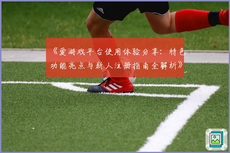 《爱游戏平台使用体验分享:特色功能亮点与新人注册指南全解析》