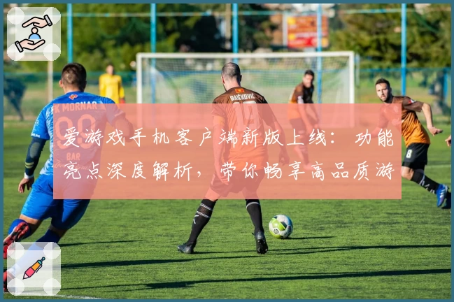 爱游戏手机客户端新版上线：功能亮点深度解析，带你畅享高品质游戏体验