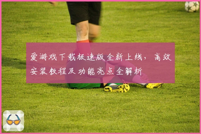 爱游戏下载极速版全新上线，高效安装教程及功能亮点全解析
