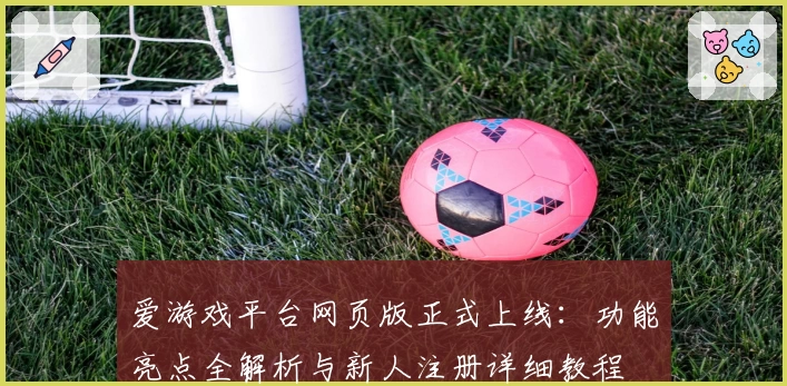 爱游戏平台网页版正式上线：功能亮点全解析与新人注册详细教程