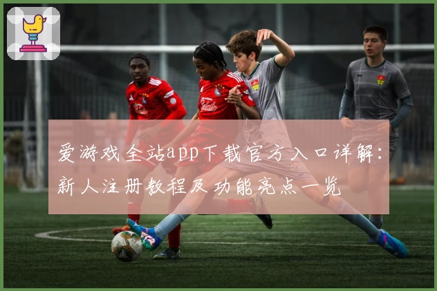 爱游戏全站app下载官方入口详解：新人注册教程及功能亮点一览