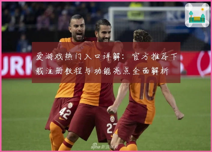 爱游戏热门入口详解：官方推荐下载注册教程与功能亮点全面解析